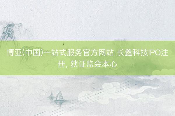 博亚(中国)一站式服务官方网站 长鑫科技IPO注册， 获证监会本心