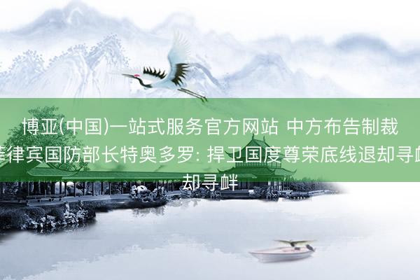 博亚(中国)一站式服务官方网站 中方布告制裁菲律宾国防部长特奥多罗: 捍卫国度尊荣底线退却寻衅