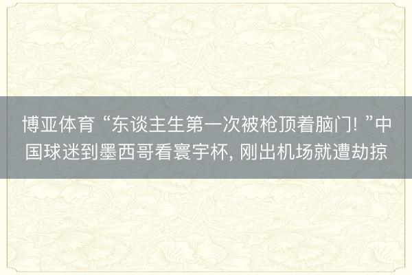 博亚体育 “东谈主生第一次被枪顶着脑门! ”中国球迷到墨西哥看寰宇杯， 刚出机场就遭劫掠