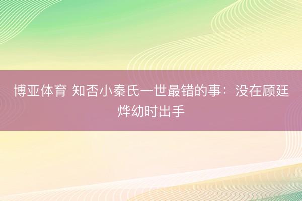 博亚体育 知否小秦氏一世最错的事：没在顾廷烨幼时出手