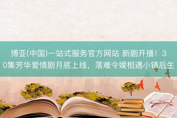 博亚(中国)一站式服务官方网站 新剧开播!30集芳华爱情剧月底上线,落难令嫒相遇小镇后生