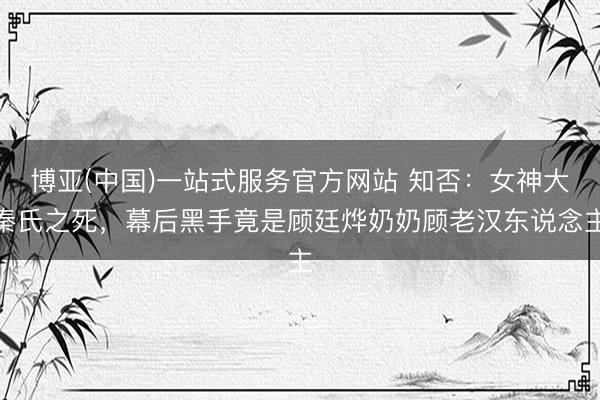 博亚(中国)一站式服务官方网站 知否:女神大秦氏之死,幕后黑手竟是顾廷烨奶奶顾老汉东说念主