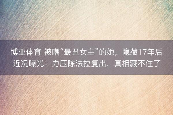 博亚体育 被嘲“最丑女主”的她，隐藏17年后近况曝光：力压陈法拉复出，真相藏不住了