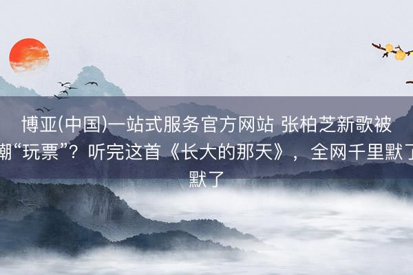博亚(中国)一站式服务官方网站 张柏芝新歌被嘲“玩票”？听完这首《长大的那天》，全网千里默了