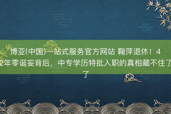 博亚(中国)一站式服务官方网站 鞠萍退休!42年零诞妄背后,中专学历特批入职的真相藏不住了