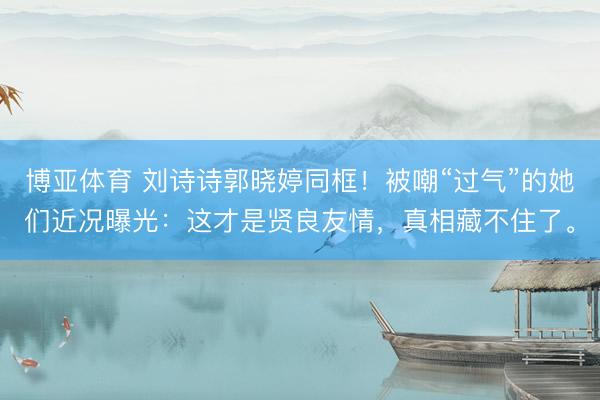 博亚体育 刘诗诗郭晓婷同框！被嘲“过气”的她们近况曝光：这才是贤良友情，真相藏不住了。