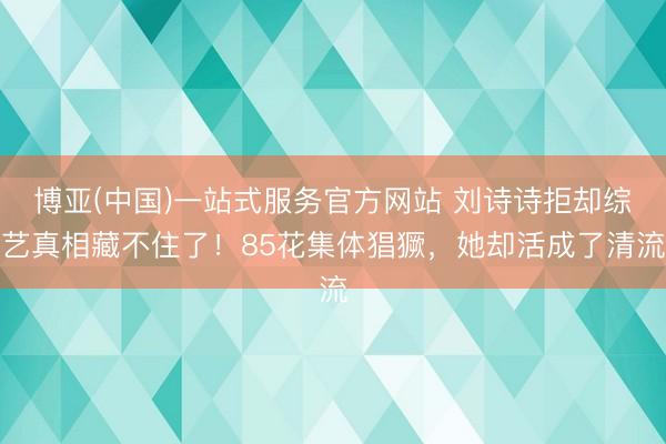 博亚(中国)一站式服务官方网站 刘诗诗拒却综艺真相藏不住了！85花集体猖獗，她却活成了清流