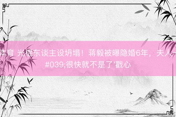 博亚体育 光棍东谈主设坍塌！蒋毅被曝隐婚6年，夫人一句'很快就不是了'戳心