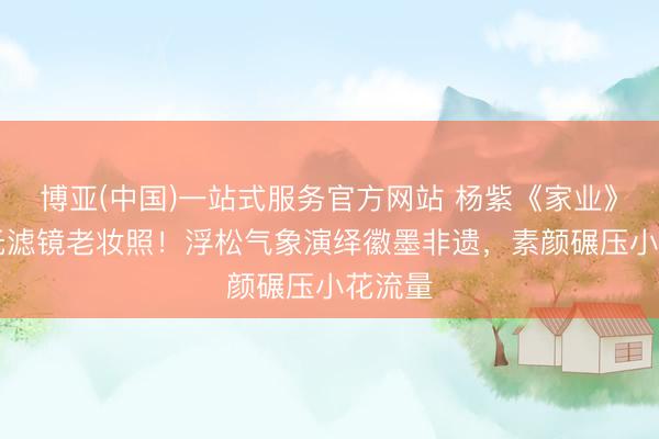 博亚(中国)一站式服务官方网站 杨紫《家业》20年无滤镜老妆照！浮松气象演绎徽墨非遗，素颜碾压小花流量