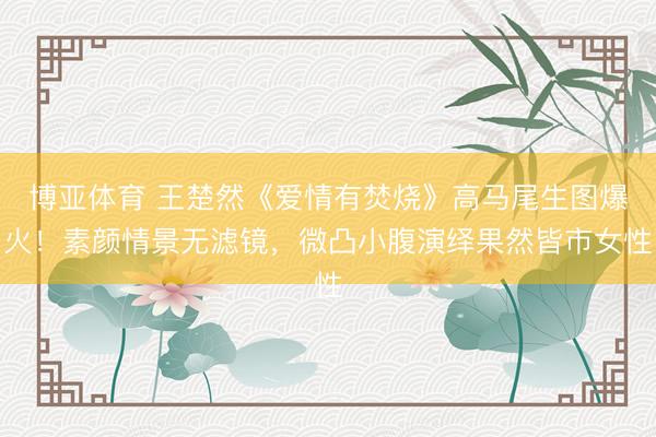 博亚体育 王楚然《爱情有焚烧》高马尾生图爆火！素颜情景无滤镜，微凸小腹演绎果然皆市女性