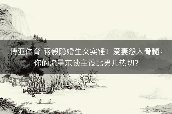 博亚体育 蒋毅隐婚生女实锤！爱妻怨入骨髓：你的流量东谈主设比男儿热切？
