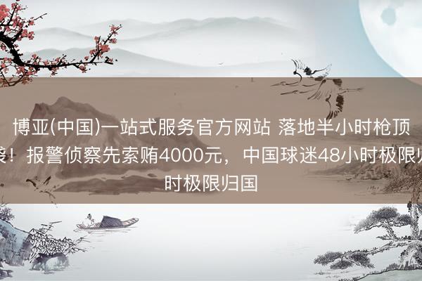 博亚(中国)一站式服务官方网站 落地半小时枪顶脑袋！报警侦察先索贿4000元，中国球迷48小时极限归国