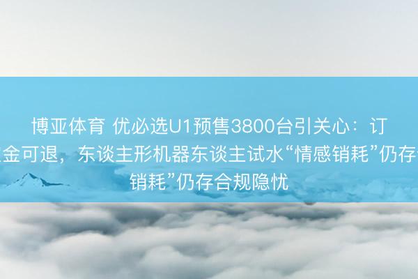 博亚体育 优必选U1预售3800台引关心:订价未明定金可退,东谈主形机器东谈主试水“情感销耗”仍存合规隐忧