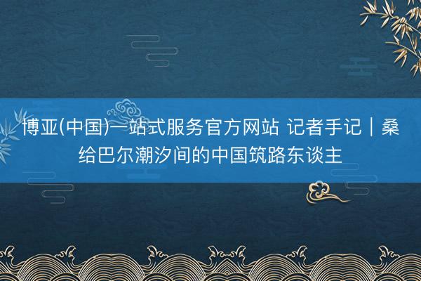 博亚(中国)一站式服务官方网站 记者手记|桑给巴尔潮汐间的中国筑路东谈主