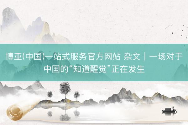 博亚(中国)一站式服务官方网站 杂文|一场对于中国的“知道醒觉”正在发生
