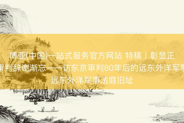 博亚(中国)一站式服务官方网站 特稿｜彰显正义的历史审判辞谢渐忘——访东京审判80年后的远东外洋军事法庭旧址