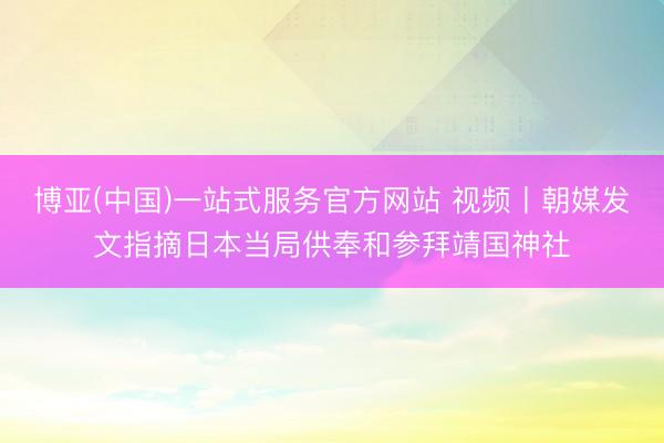 博亚(中国)一站式服务官方网站 视频丨朝媒发文指摘日本当局供奉和参拜靖国神社