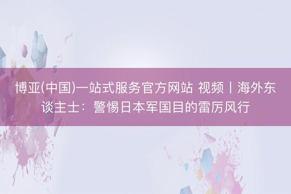 博亚(中国)一站式服务官方网站 视频丨海外东谈主士：警惕日本军国目的雷厉风行