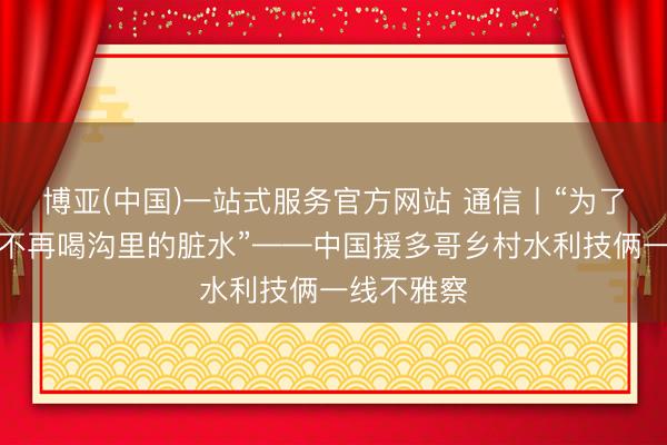 博亚(中国)一站式服务官方网站 通信丨“为了东谈主们不再喝沟里的脏水”——中国援多哥乡村水利技俩一线不雅察