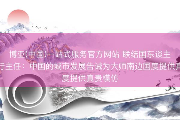 博亚(中国)一站式服务官方网站 联结国东谈主居署施行主任：中国的城市发展告诫为大师南边国度提供真贵模仿