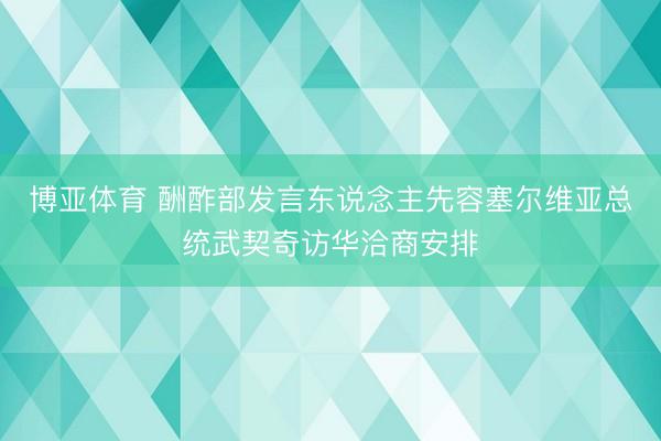 博亚体育 酬酢部发言东说念主先容塞尔维亚总统武契奇访华洽商安排