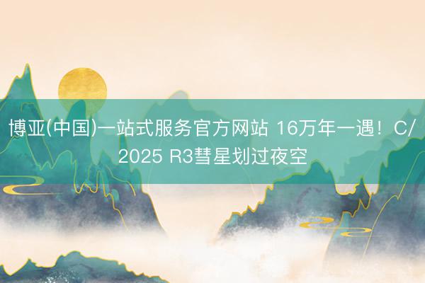 博亚(中国)一站式服务官方网站 16万年一遇！C/2025 R3彗星划过夜空