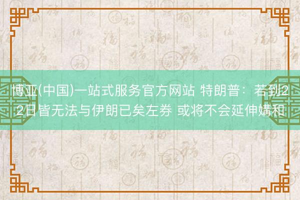 博亚(中国)一站式服务官方网站 特朗普：若到22日皆无法与伊朗已矣左券 或将不会延伸媾和