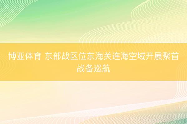 博亚体育 东部战区位东海关连海空域开展聚首战备巡航