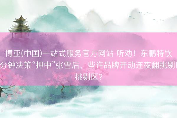 博亚(中国)一站式服务官方网站 听劝！东鹏特饮10分钟决策“押中”张雪后，些许品牌开动连夜翻挑剔区？