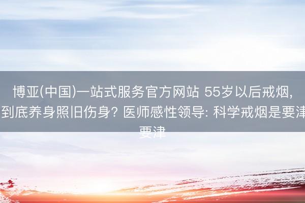 博亚(中国)一站式服务官方网站 55岁以后戒烟， 到底养身照旧伤身? 医师感性领导: 科学戒烟是要津