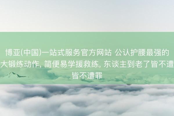 博亚(中国)一站式服务官方网站 公认护腰最强的三大锻练动作， 简便易学援救练， 东谈主到老了皆不遭罪