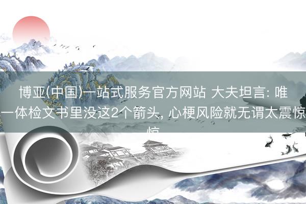 博亚(中国)一站式服务官方网站 大夫坦言: 唯一体检文书里没这2个箭头， 心梗风险就无谓太震惊