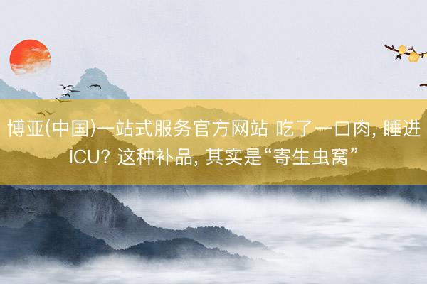博亚(中国)一站式服务官方网站 吃了一口肉， 睡进ICU? 这种补品， 其实是“寄生虫窝”