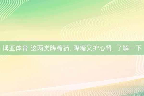 博亚体育 这两类降糖药, 降糖又护心肾, 了解一下