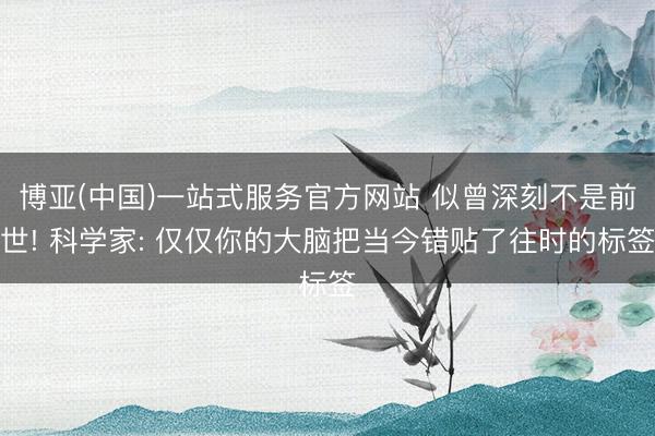 博亚(中国)一站式服务官方网站 似曾深刻不是前世! 科学家: 仅仅你的大脑把当今错贴了往时的标签