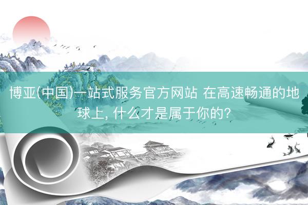 博亚(中国)一站式服务官方网站 在高速畅通的地球上， 什么才是属于你的?
