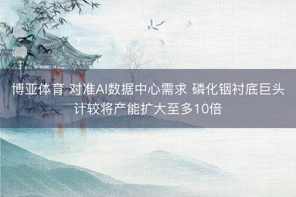 博亚体育 对准AI数据中心需求 磷化铟衬底巨头计较将产能扩大至多10倍
