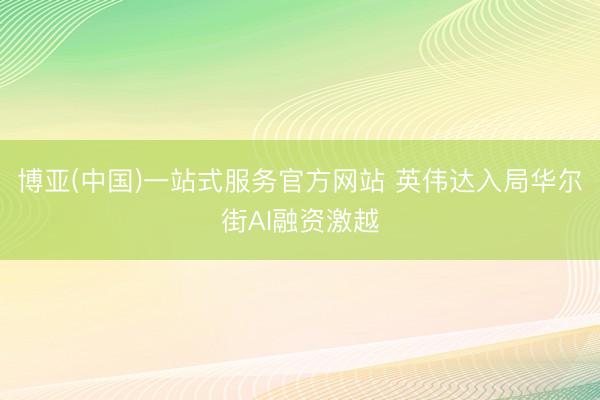 博亚(中国)一站式服务官方网站 英伟达入局华尔街AI融资激越