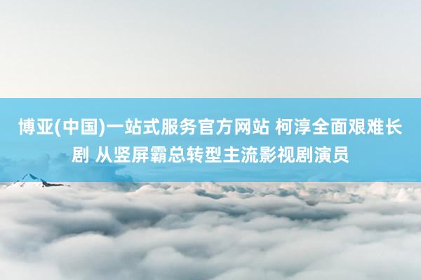 博亚(中国)一站式服务官方网站 柯淳全面艰难长剧 从竖屏霸总转型主流影视剧演员