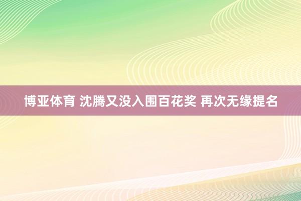 博亚体育 沈腾又没入围百花奖 再次无缘提名