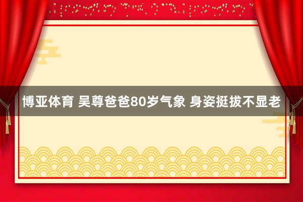 博亚体育 吴尊爸爸80岁气象 身姿挺拔不显老