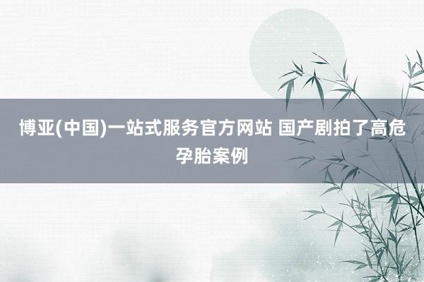 博亚(中国)一站式服务官方网站 国产剧拍了高危孕胎案例