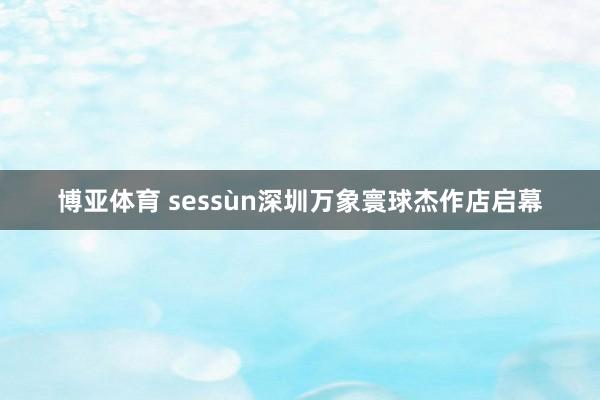 博亚体育 sessùn深圳万象寰球杰作店启幕