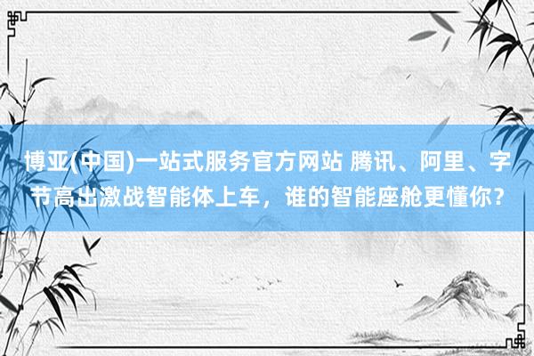 博亚(中国)一站式服务官方网站 腾讯、阿里、字节高出激战智能体上车,谁的智能座舱更懂你?