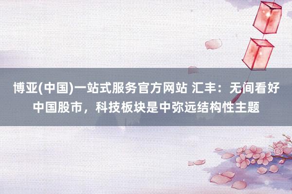 博亚(中国)一站式服务官方网站 汇丰：无间看好中国股市，科技板块是中弥远结构性主题
