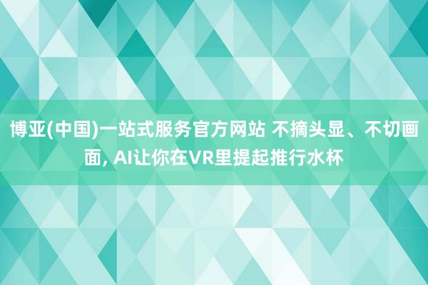 博亚(中国)一站式服务官方网站 不摘头显、不切画面， AI让你在VR里提起推行水杯