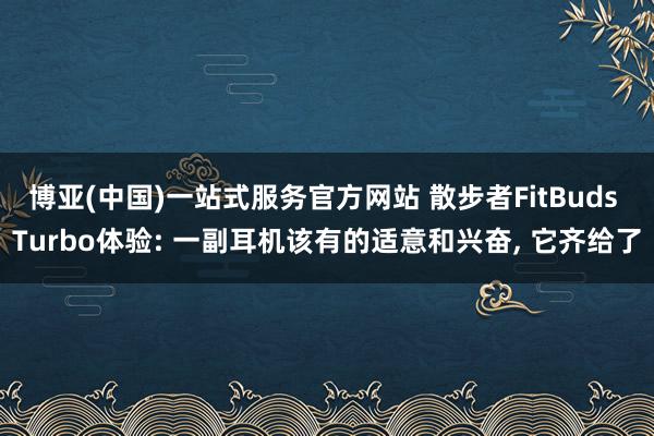 博亚(中国)一站式服务官方网站 散步者FitBuds Turbo体验: 一副耳机该有的适意和兴奋， 它齐给了