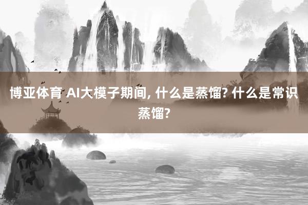 博亚体育 AI大模子期间， 什么是蒸馏? 什么是常识蒸馏?