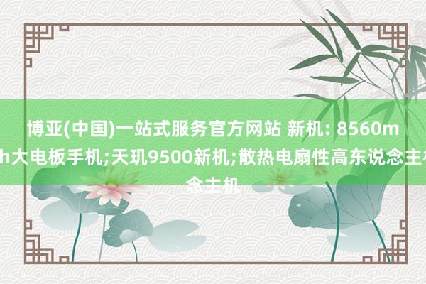 博亚(中国)一站式服务官方网站 新机: 8560mAh大电板手机;天玑9500新机;散热电扇性高东说念主机