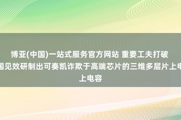 博亚(中国)一站式服务官方网站 重要工夫打破 我国见效研制出可奏凯诈欺于高端芯片的三维多层片上电容
